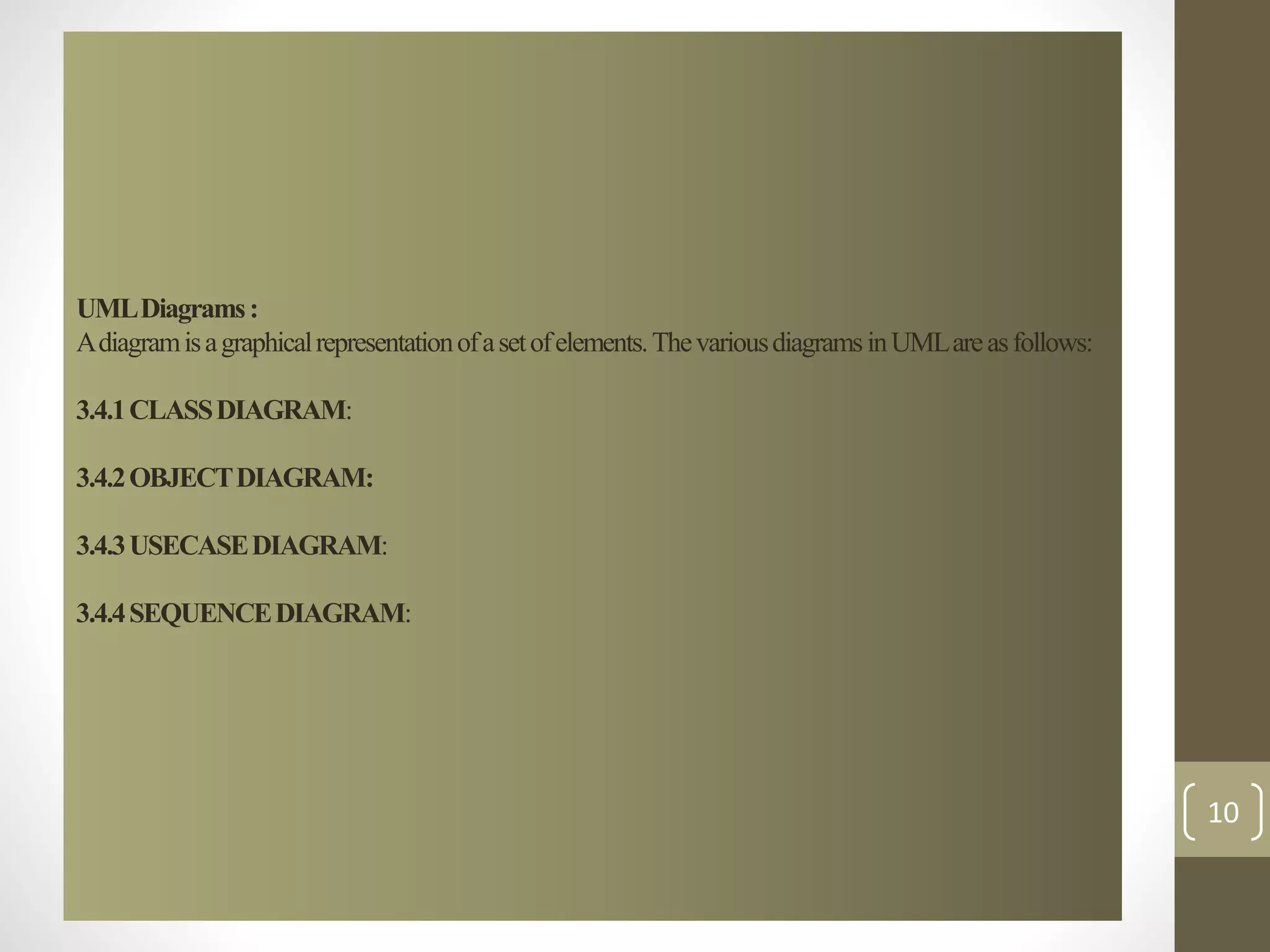 UML Diagrams : 
A diagram is a graphical representation of a set of elements. The various diagrams in UML are as follows: 
3.4.1 CLASS DIAGRAM: 
3.4.2 OBJECT DIAGRAM: 
3.4.3 USECASE DIAGRAM: 
3.4.4 SEQUENCE DIAGRAM: 
10 
 