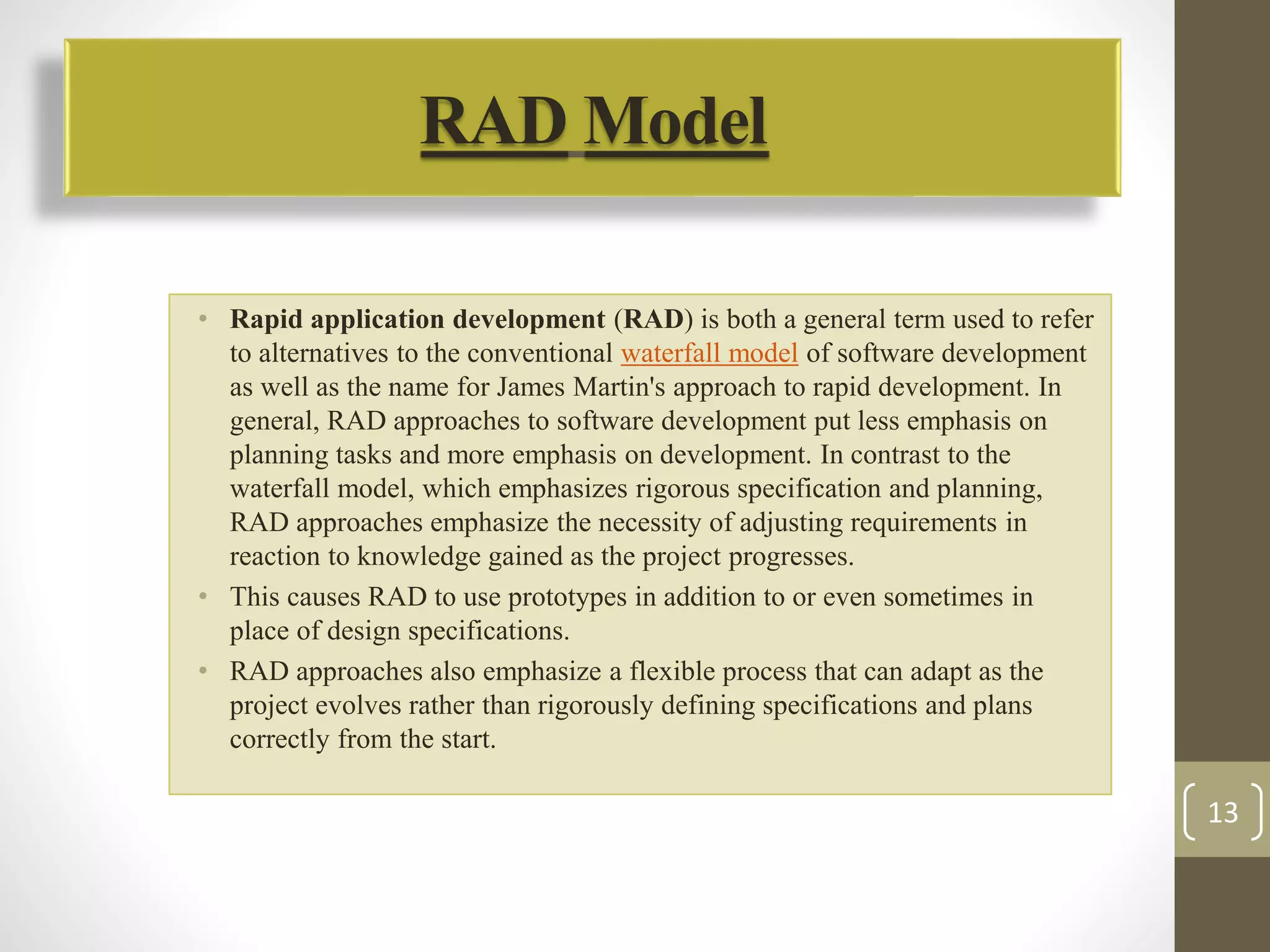 RADModel 
• Rapid application development (RAD) is both a general term used to refer 
to alternatives to the conventional waterfall model of software development 
as well as the name for James Martin's approach to rapid development. In 
general, RAD approaches to software development put less emphasis on 
planning tasks and more emphasis on development. In contrast to the 
waterfall model, which emphasizes rigorous specification and planning, 
RAD approaches emphasize the necessity of adjusting requirements in 
reaction to knowledge gained as the project progresses. 
• This causes RAD to use prototypes in addition to or even sometimes in 
place of design specifications. 
• RAD approaches also emphasize a flexible process that can adapt as the 
project evolves rather than rigorously defining specifications and plans 
correctly from the start. 
13 
 
