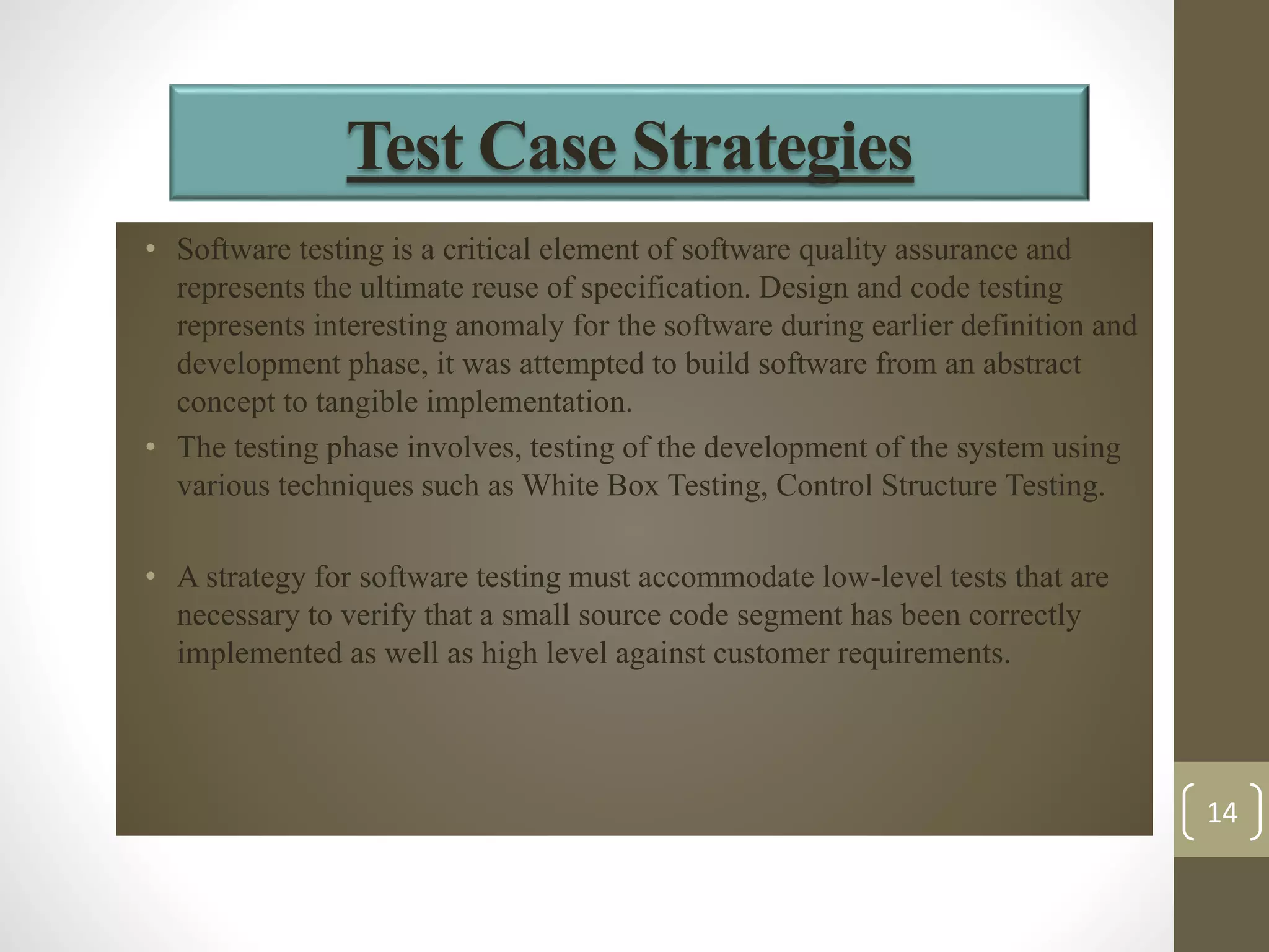 Test Case Strategies 
• Software testing is a critical element of software quality assurance and 
represents the ultimate reuse of specification. Design and code testing 
represents interesting anomaly for the software during earlier definition and 
development phase, it was attempted to build software from an abstract 
concept to tangible implementation. 
• The testing phase involves, testing of the development of the system using 
various techniques such as White Box Testing, Control Structure Testing. 
• A strategy for software testing must accommodate low-level tests that are 
necessary to verify that a small source code segment has been correctly 
implemented as well as high level against customer requirements. 
14 
 