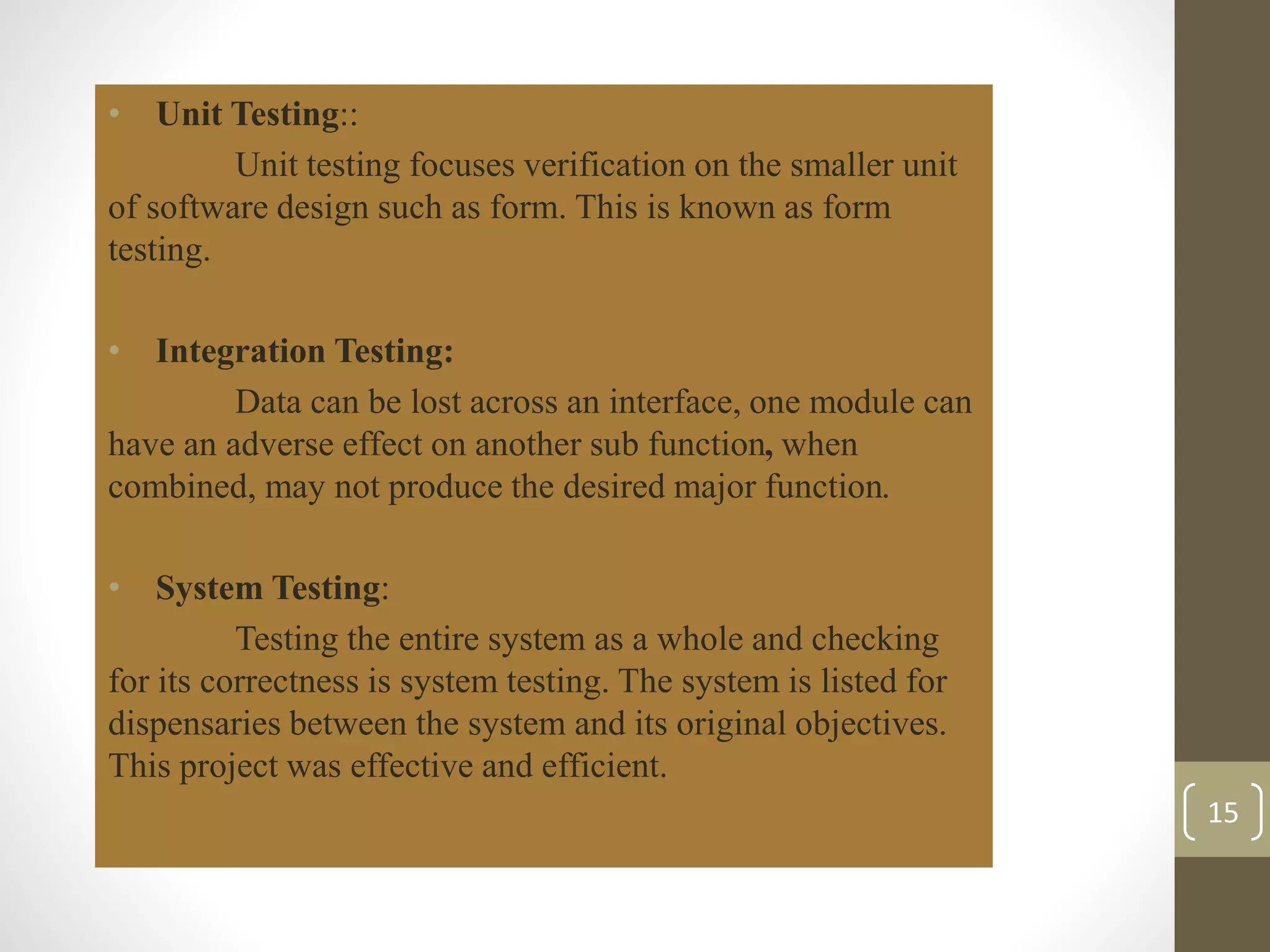 • Unit Testing:: 
Unit testing focuses verification on the smaller unit 
of software design such as form. This is known as form 
testing. 
• Integration Testing: 
Data can be lost across an interface, one module can 
have an adverse effect on another sub function, when 
combined, may not produce the desired major function. 
• System Testing: 
Testing the entire system as a whole and checking 
for its correctness is system testing. The system is listed for 
dispensaries between the system and its original objectives. 
This project was effective and efficient. 
15 
 