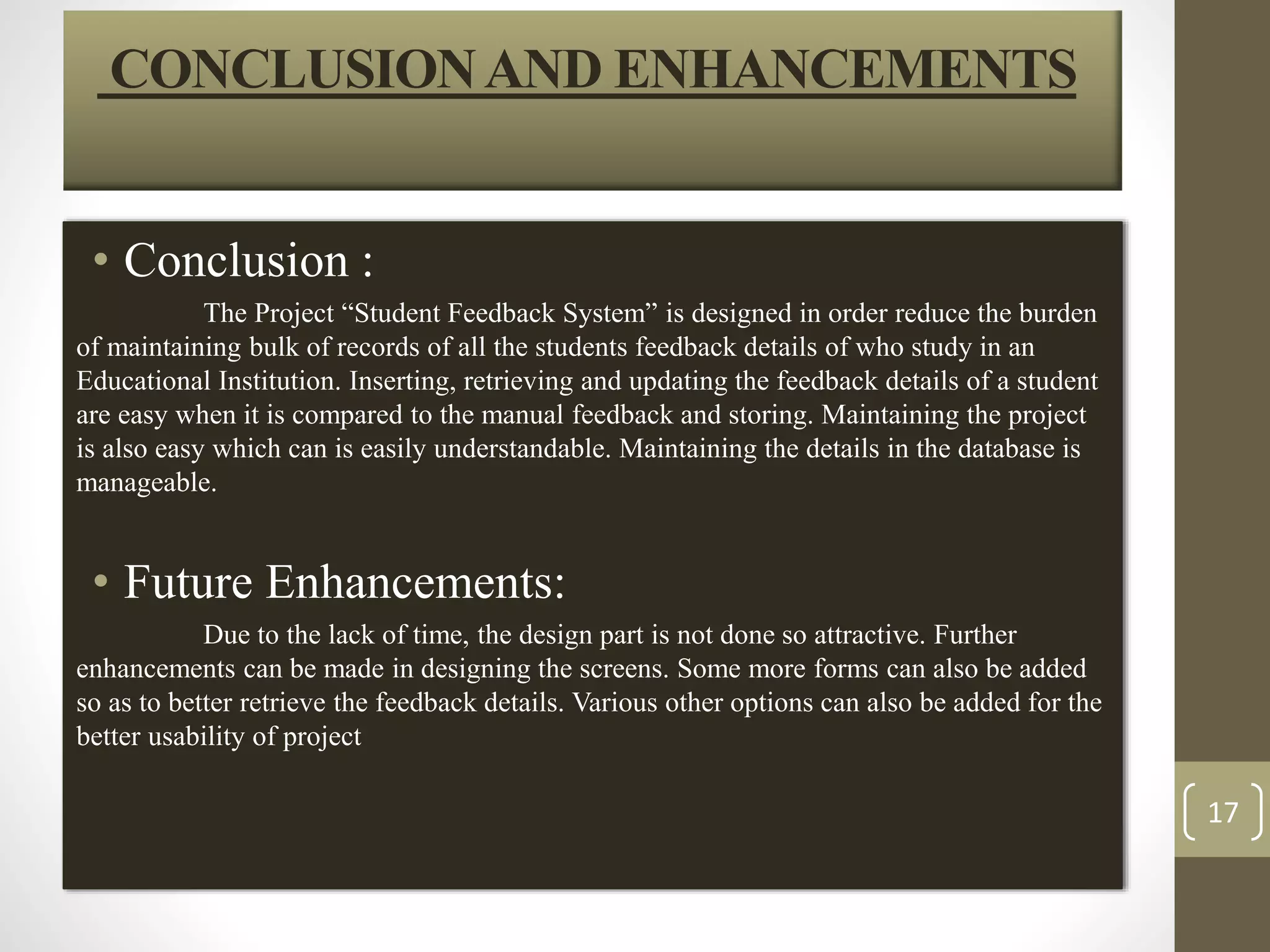 CONCLUSION AND ENHANCEMENTS 
• Conclusion : 
The Project “Student Feedback System” is designed in order reduce the burden 
of maintaining bulk of records of all the students feedback details of who study in an 
Educational Institution. Inserting, retrieving and updating the feedback details of a student 
are easy when it is compared to the manual feedback and storing. Maintaining the project 
is also easy which can is easily understandable. Maintaining the details in the database is 
manageable. 
• Future Enhancements: 
Due to the lack of time, the design part is not done so attractive. Further 
enhancements can be made in designing the screens. Some more forms can also be added 
so as to better retrieve the feedback details. Various other options can also be added for the 
better usability of project 
17 
 