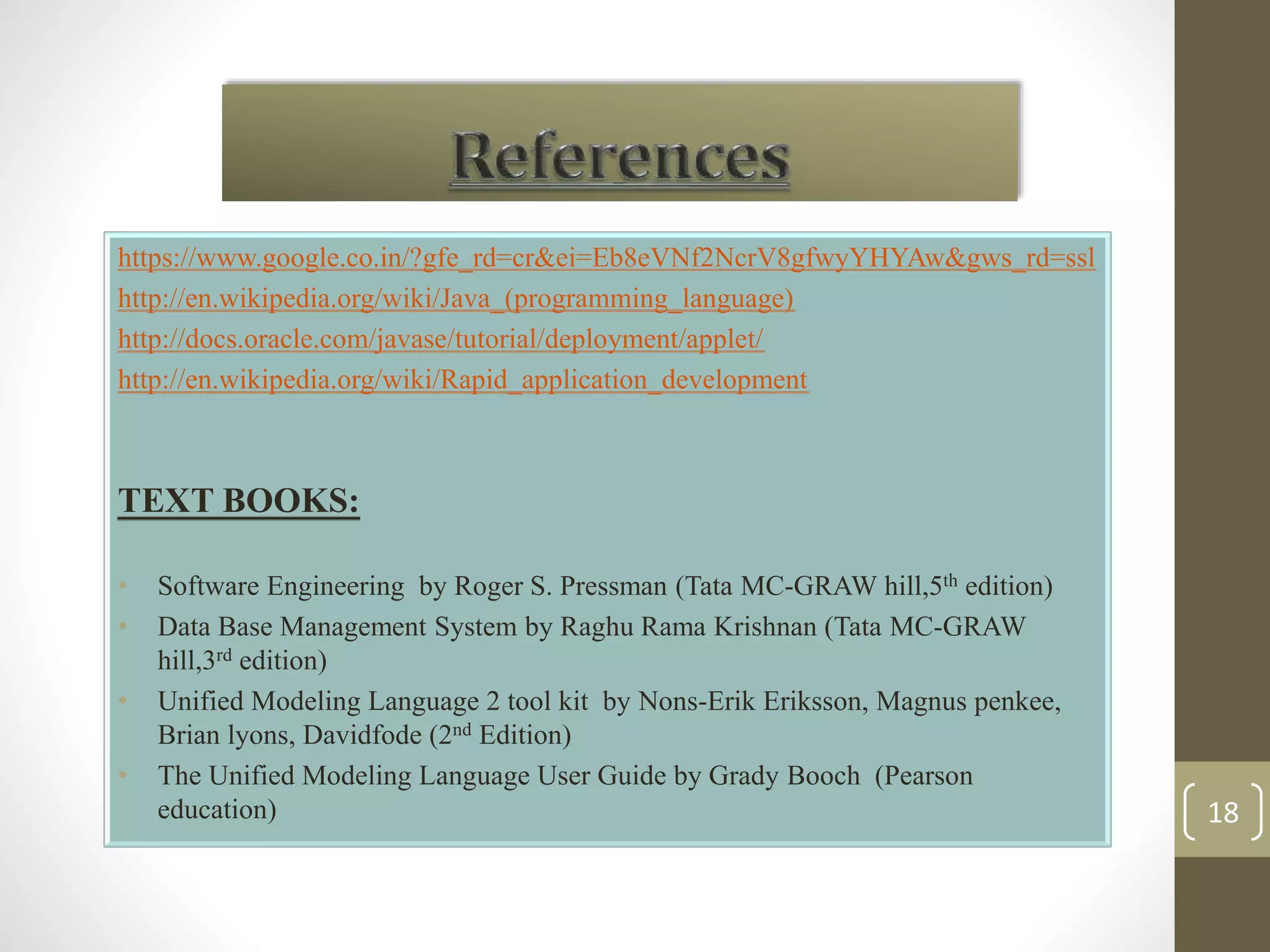 https://www.google.co.in/?gfe_rd=cr&ei=Eb8eVNf2NcrV8gfwyYHYAw&gws_rd=ssl 
http://en.wikipedia.org/wiki/Java_(programming_language) 
http://docs.oracle.com/javase/tutorial/deployment/applet/ 
http://en.wikipedia.org/wiki/Rapid_application_development 
TEXT BOOKS: 
• Software Engineering by Roger S. Pressman (Tata MC-GRAW hill,5th edition) 
• Data Base Management System by Raghu Rama Krishnan (Tata MC-GRAW 
hill,3rd edition) 
• Unified Modeling Language 2 tool kit by Nons-Erik Eriksson, Magnus penkee, 
Brian lyons, Davidfode (2nd Edition) 
• The Unified Modeling Language User Guide by Grady Booch (Pearson 
education) 18 
 