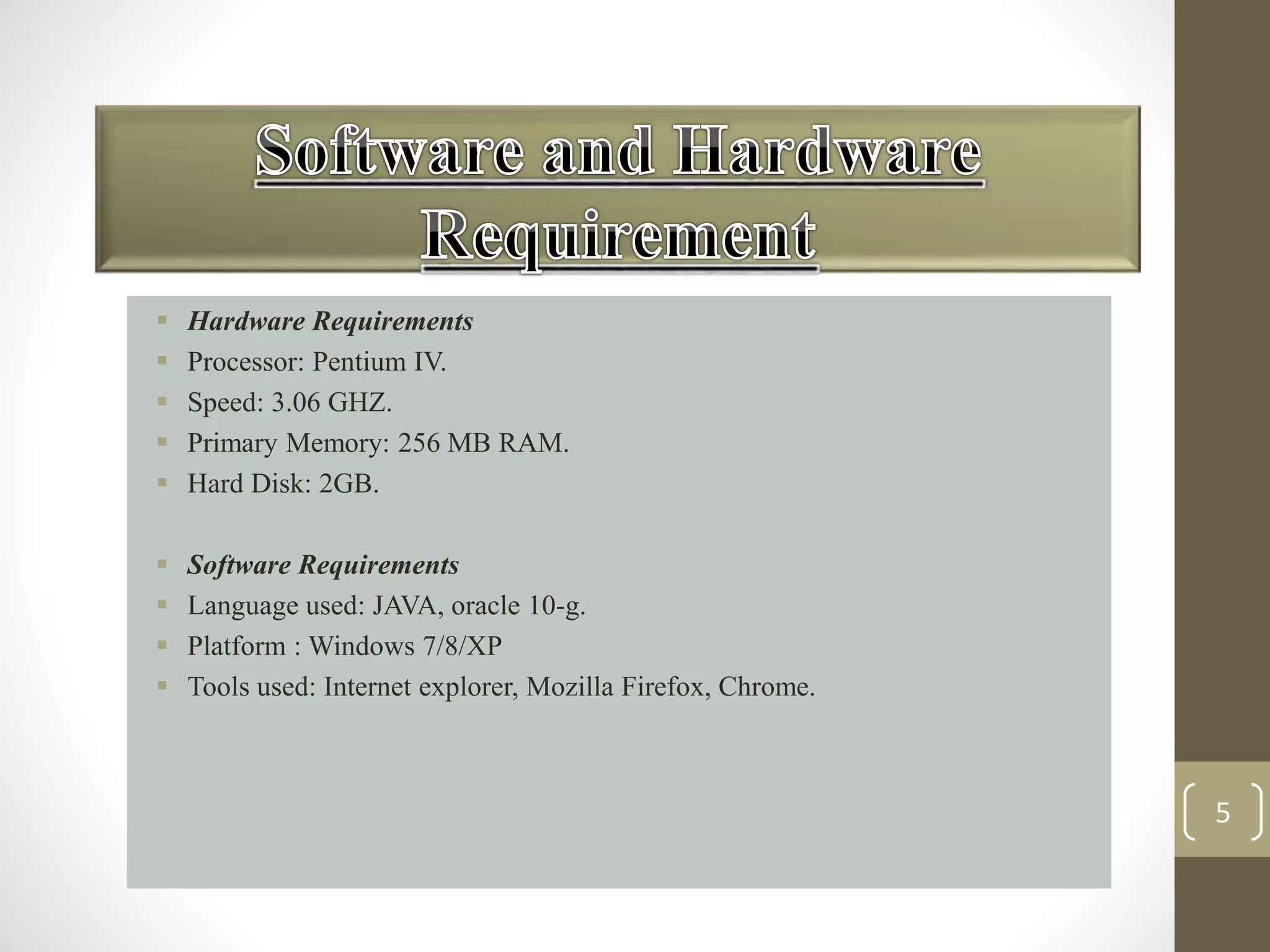 5 
 Hardware Requirements 
 Processor: Pentium IV. 
 Speed: 3.06 GHZ. 
 Primary Memory: 256 MB RAM. 
 Hard Disk: 2GB. 
 Software Requirements 
 Language used: JAVA, oracle 10-g. 
 Platform : Windows 7/8/XP 
 Tools used: Internet explorer, Mozilla Firefox, Chrome. 
 