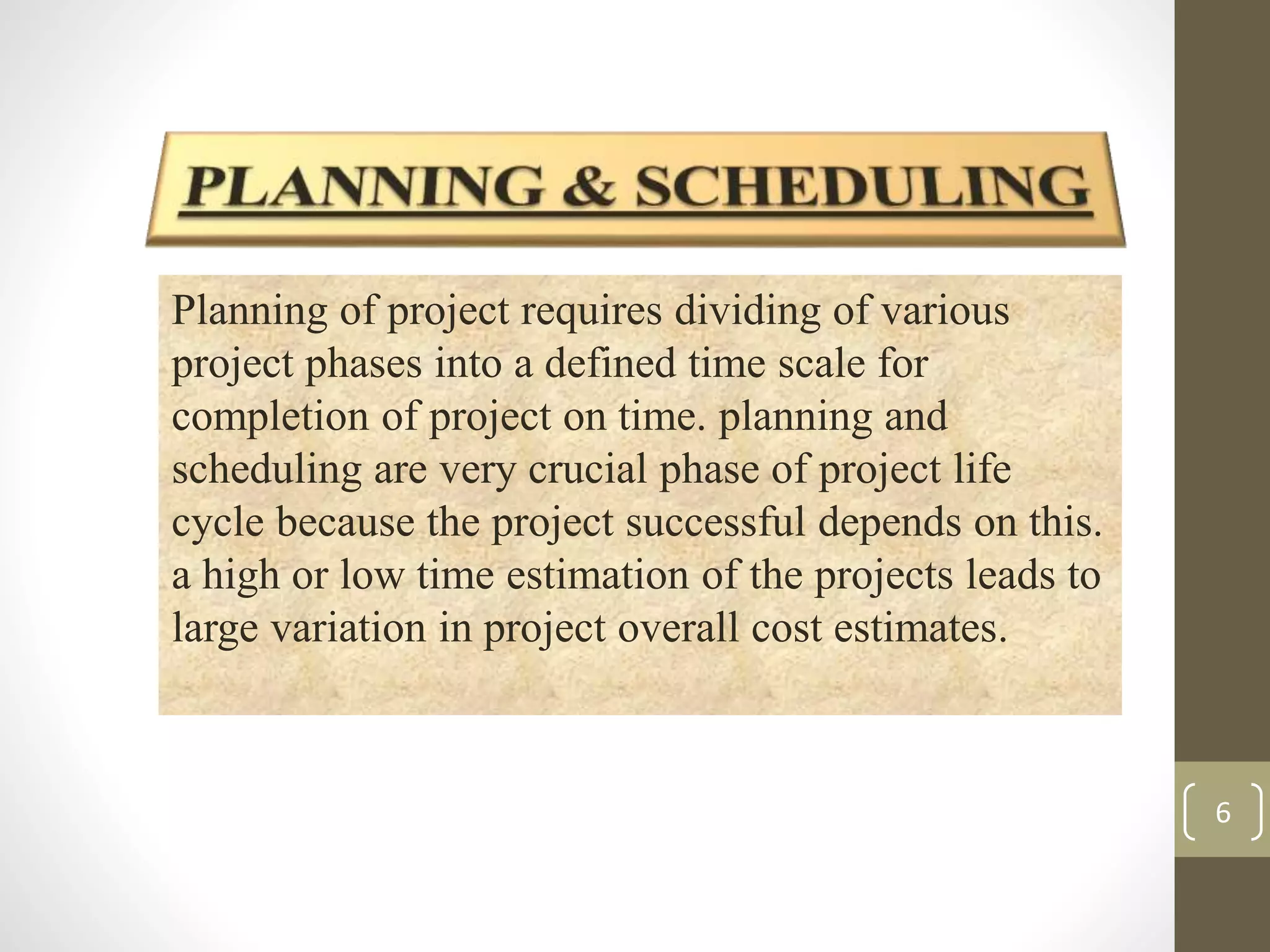 6 
Planning of project requires dividing of various 
project phases into a defined time scale for 
completion of project on time. planning and 
scheduling are very crucial phase of project life 
cycle because the project successful depends on this. 
a high or low time estimation of the projects leads to 
large variation in project overall cost estimates. 
 