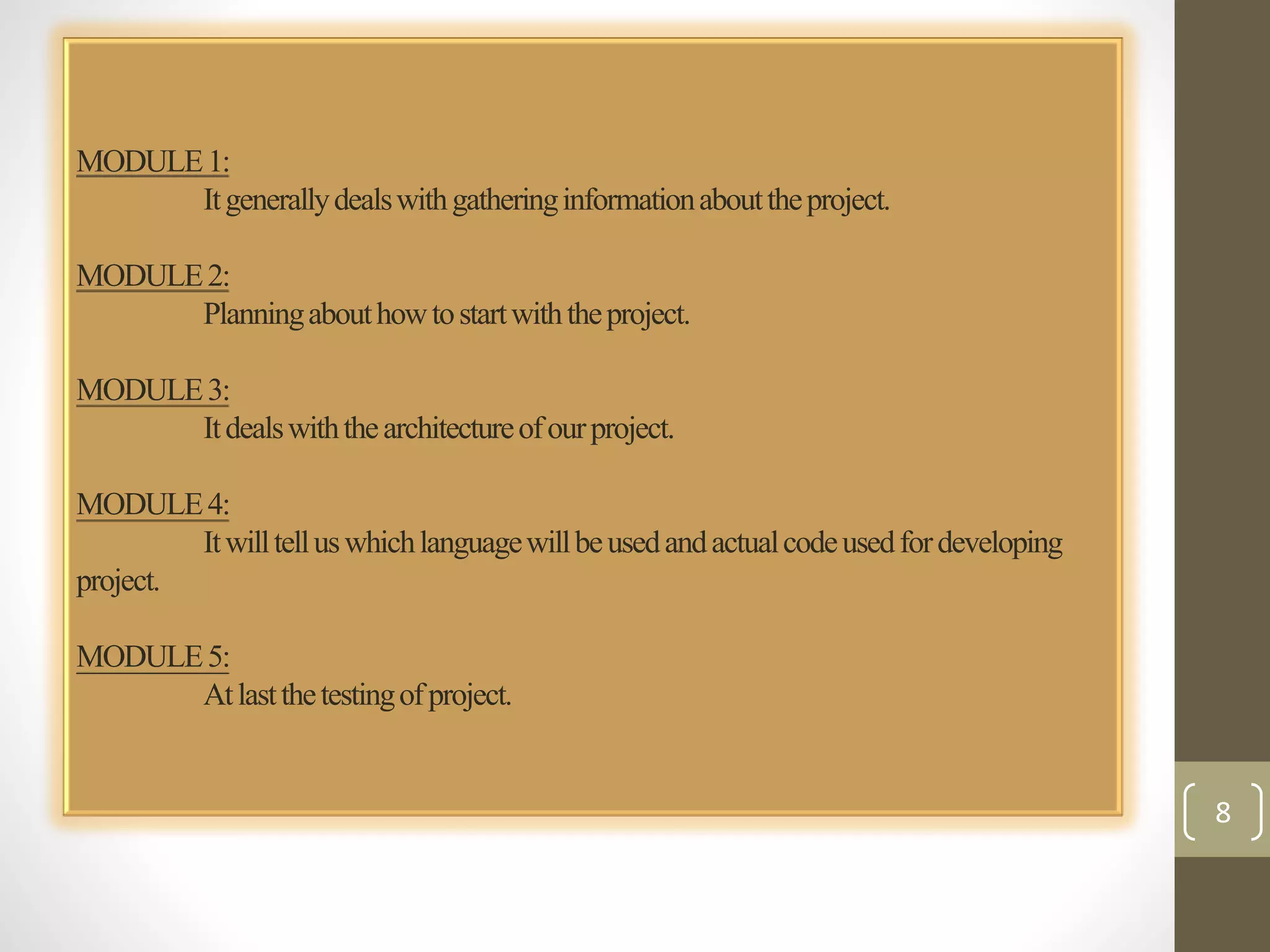 MODULE 1: 
It generally deals with gathering information about the project. 
MODULE 2: 
Planning about how to start with the project. 
MODULE 3: 
It deals with the architecture of our project. 
MODULE 4: 
It will tell us which language will be used and actual code used for developing 
project. 
MODULE 5: 
At last the testing of project. 
8 
 