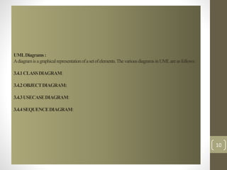 UML Diagrams : 
A diagram is a graphical representation of a set of elements. The various diagrams in UML are as follows: 
3.4.1 CLASS DIAGRAM: 
3.4.2 OBJECT DIAGRAM: 
3.4.3 USECASE DIAGRAM: 
3.4.4 SEQUENCE DIAGRAM: 
10 
 