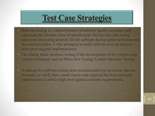 Test Case Strategies 
• Software testing is a critical element of software quality assurance and 
represents the ultimate reuse of specification. Design and code testing 
represents interesting anomaly for the software during earlier definition and 
development phase, it was attempted to build software from an abstract 
concept to tangible implementation. 
• The testing phase involves, testing of the development of the system using 
various techniques such as White Box Testing, Control Structure Testing. 
• A strategy for software testing must accommodate low-level tests that are 
necessary to verify that a small source code segment has been correctly 
implemented as well as high level against customer requirements. 
14 
 