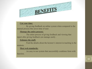 • Cut your time: 
By giving feedback on online system when compared to the 
manual process this saves time of user. 
• Manage the entire process: 
The entire process of giving feedback and viewing that 
report after giving feedback can manage easily . 
• Enhance the staff: 
Find the details about the lecturer’s interest in teaching to the 
students. 
• Meet web standards: 
An easy to use system that successfully combines form with 
function. 
16 
 