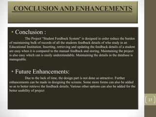 CONCLUSION AND ENHANCEMENTS 
• Conclusion : 
The Project “Student Feedback System” is designed in order reduce the burden 
of maintaining bulk of records of all the students feedback details of who study in an 
Educational Institution. Inserting, retrieving and updating the feedback details of a student 
are easy when it is compared to the manual feedback and storing. Maintaining the project 
is also easy which can is easily understandable. Maintaining the details in the database is 
manageable. 
• Future Enhancements: 
Due to the lack of time, the design part is not done so attractive. Further 
enhancements can be made in designing the screens. Some more forms can also be added 
so as to better retrieve the feedback details. Various other options can also be added for the 
better usability of project 
17 
 