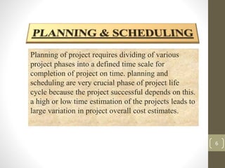 6 
Planning of project requires dividing of various 
project phases into a defined time scale for 
completion of project on time. planning and 
scheduling are very crucial phase of project life 
cycle because the project successful depends on this. 
a high or low time estimation of the projects leads to 
large variation in project overall cost estimates. 
 