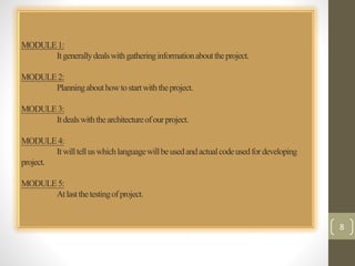 MODULE 1: 
It generally deals with gathering information about the project. 
MODULE 2: 
Planning about how to start with the project. 
MODULE 3: 
It deals with the architecture of our project. 
MODULE 4: 
It will tell us which language will be used and actual code used for developing 
project. 
MODULE 5: 
At last the testing of project. 
8 
 