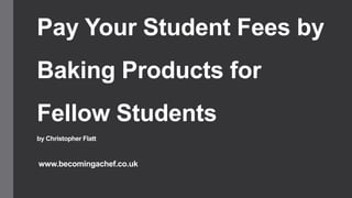 Pay Your Student Fees by
Baking Products for
Fellow Students
by Christopher Flatt
www.becomingachef.co.uk
 