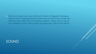 SOUND
 The sound used was very minimal in terms of diegetic dialogue
which wasn’t needed because the way in which the scenes ran
told the story itself without needing speech. There was a use of
non diegetic music which gave an enigmatic feel to the piece.
 