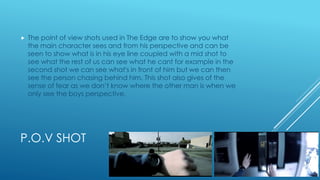 P.O.V SHOT
 The point of view shots used in The Edge are to show you what
the main character sees and from his perspective and can be
seen to show what is in his eye line coupled with a mid shot to
see what the rest of us can see what he cant for example in the
second shot we can see what's in front of him but we can then
see the person chasing behind him. This shot also gives of the
sense of fear as we don’t know where the other man is when we
only see the boys perspective.
 