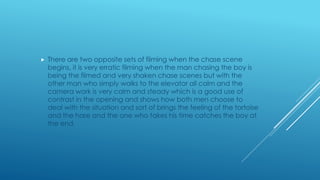  There are two opposite sets of filming when the chase scene
begins, it is very erratic filming when the man chasing the boy is
being the filmed and very shaken chase scenes but with the
other man who simply walks to the elevator all calm and the
camera work is very calm and steady which is a good use of
contrast in the opening and shows how both men choose to
deal with the situation and sort of brings the feeling of the tortoise
and the hare and the one who takes his time catches the boy at
the end.
 