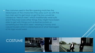 COSTUME
 The costume used in the film opening matches the
stereotypes of the characters they play such as with the
two men sent to get back or get the boy would be
classed as “Hench men” which traditionally wear suits
and if they had wore other things they might have been
able to get with things such as leather jackets or
something but the lad is seen wearing a hoody and
casual trousers which is stereotypical of what teenagers
of his age would wear.
 
