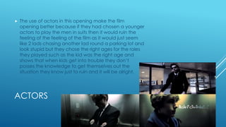 ACTORS
 The use of actors in this opening make the film
opening better because if they had chosen a younger
actors to play the men in suits then it would ruin the
feeling of the feeling of the film as it would just seem
like 2 lads chasing another lad round a parking lot and
look stupid but they chose the right ages for the roles
they played such as the kid was the right age and
shows that when kids get into trouble they don’t
posses the knowledge to get themselves out the
situation they know just to ruin and it will be alright,
 