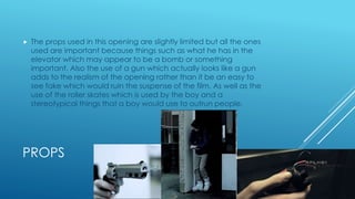 PROPS
 The props used in this opening are slightly limited but all the ones
used are important because things such as what he has in the
elevator which may appear to be a bomb or something
important. Also the use of a gun which actually looks like a gun
adds to the realism of the opening rather than it be an easy to
see fake which would ruin the suspense of the film. As well as the
use of the roller skates which is used by the boy and a
stereotypical things that a boy would use to outrun people.
 