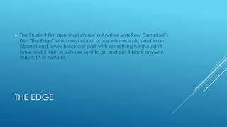 THE EDGE
 The Student film opening I chose to Analyse was Rory Campbell's
Film "The Edge" which was about a boy who was pictured in an
abandoned tower block car park with something he shouldn't
have and 2 men in suits are sent to go and get it back anyway
they can or have to.
 
