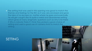 SETTING
 The setting that was used in this opening was good to match the
themes and feelings for the film as it was very enclosed and gave
the idea of no escape no matter where he goes and eventually
he will get caught also its quite a weird and abandoned setting
which gives of many enigmatic questions such as why is he there
? Why is nobody there ? I think they picked a good choice of
setting and used a good use of camera shots to match the
setting.
 