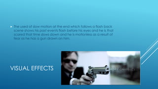 VISUAL EFFECTS
 The used of slow motion at the end which follows a flash back
scene shows his past events flash before his eyes and he is that
scared that time slows down and he is motionless as a result of
fear as he has a gun drawn on him.
 