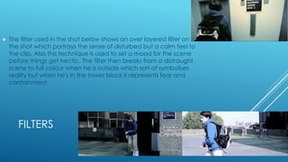 FILTERS
 The filter used in the shot below shows an over layered filter on
the shot which portrays the sense of disturbed but a calm feel to
the clip. Also this technique is used to set a mood for the scene
before things get hectic. The filter then breaks from a distraught
scene to full colour when he is outside which sort of symbolises
reality but when he's in the tower block it represents fear and
containment.
 