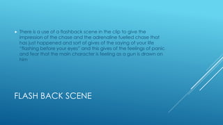 FLASH BACK SCENE
 There is a use of a flashback scene in the clip to give the
impression of the chase and the adrenaline fuelled chase that
has just happened and sort of gives of the saying of your life
“flashing before your eyes” and this gives of the feelings of panic
and fear that the main character is feeling as a gun is drawn on
him
 