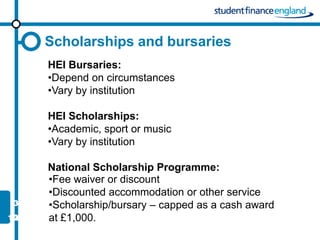 Scholarships and bursaries
HEI Bursaries:
•Depend on circumstances
•Vary by institution

HEI Scholarships:
•Academic, sport or music
•Vary by institution

National Scholarship Programme:
•Fee waiver or discount
•Discounted accommodation or other service
•Scholarship/bursary – capped as a cash award
at £1,000.
 