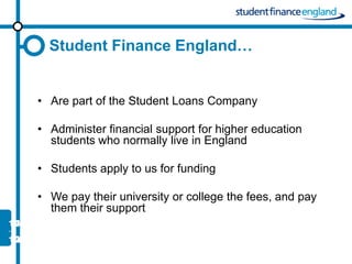 Student Finance England…


• Are part of the Student Loans Company

• Administer financial support for higher education
  students who normally live in England

• Students apply to us for funding

• We pay their university or college the fees, and pay
  them their support
 