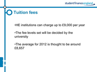 Tuition fees

•HE institutions can charge up to £9,000 per year

•The fee levels set will be decided by the
university

•The average for 2012 is thought to be around
£8,657
 