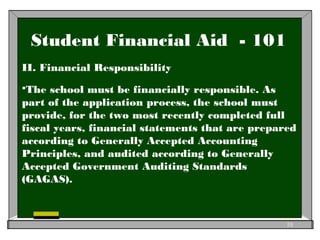 Student Financial Aid - 101
II. Financial Responsibility
The school must be financially responsible. As
part of the application process, the school must
provide, for the two most recently completed full
fiscal years, financial statements that are prepared
according to Generally Accepted Accounting
Principles, and audited according to Generally
Accepted Government Auditing Standards
(GAGAS).
10
 