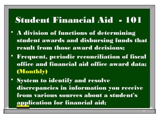 Student Financial Aid - 101
 A division of functions of determining
student awards and disbursing funds that
result from those award decisions;
 Frequent, periodic reconciliation of fiscal
office and financial aid office award data;
(Monthly)
 System to identify and resolve
discrepancies in information you receive
from various sources about a student's
application for financial aid;
12
 