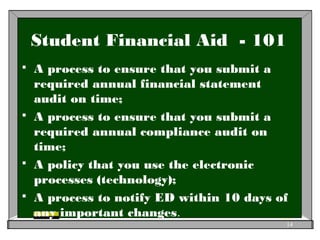 Student Financial Aid - 101
 A process to ensure that you submit a
required annual financial statement
audit on time;
 A process to ensure that you submit a
required annual compliance audit on
time;
 A policy that you use the electronic
processes (technology);
 A process to notify ED within 10 days of
any important changes.
14
 
