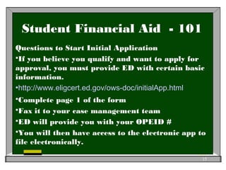 Student Financial Aid - 101
Questions to Start Initial Application
If you believe you qualify and want to apply for
approval, you must provide ED with certain basic
information.
http://www.eligcert.ed.gov/ows-doc/initialApp.html
Complete page 1 of the form
Fax it to your case management team
ED will provide you with your OPEID #
You will then have access to the electronic app to
file electronically.
15
 