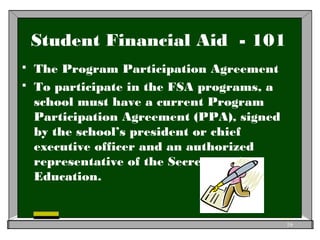 Student Financial Aid - 101
 The Program Participation Agreement
 To participate in the FSA programs, a
school must have a current Program
Participation Agreement (PPA), signed
by the school’s president or chief
executive officer and an authorized
representative of the Secretary of
Education.
16
 