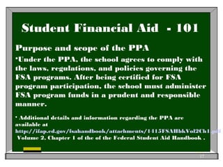 Student Financial Aid - 101
Purpose and scope of the PPA
Under the PPA, the school agrees to comply with
the laws, regulations, and policies governing the
FSA programs. After being certified for FSA
program participation, the school must administer
FSA program funds in a prudent and responsible
manner.
 Additional details and information regarding the PPA are
available at
http://ifap.ed.gov/fsahandbook/attachments/1415FSAHbkVol2Ch1.pdf
Volume 2, Chapter 1 of the of the Federal Student Aid Handbook .
17
 