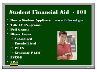 Student Financial Aid - 101
 How a Student Applies – www.fafsa.ed.gov
 Title IV Programs:
 Pell Grants
 Direct Loans
 Subsidized
 Unsubsidized
 PLUS
 Graduate PLUS
 FSEOG
 FWS
18
 