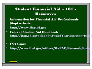 Student Financial Aid – 101 -
Resources
 Information for Financial Aid Professionals
(ifap) website
http://www.ifap.ed.gov
 Federal Student Aid Handbook
http://ifap.ed.gov/ifap/byAwardYear.jsp?type=fsahd
 FSA Coach
 http://www2.ed.gov/offices/OSFAP/fsacoach/index.
19
 