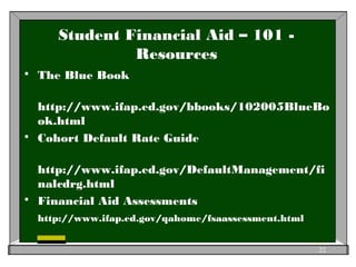 Student Financial Aid – 101 -
Resources
 The Blue Book
http://www.ifap.ed.gov/bbooks/102005BlueBo
ok.html
 Cohort Default Rate Guide
http://www.ifap.ed.gov/DefaultManagement/fi
nalcdrg.html
 Financial Aid Assessments
http://www.ifap.ed.gov/qahome/fsaassessment.html
22
 