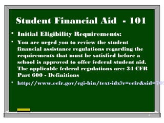 Student Financial Aid - 101
 Initial Eligibility Requirements:
 You are urged you to review the student
financial assistance regulations regarding the
requirements that must be satisfied before a
school is approved to offer federal student aid.
The applicable federal regulations are: 34 CFR
Part 600 - Definitions
 http://www.ecfr.gov/cgi-bin/text-idx?c=ecfr&sid=702
4
 