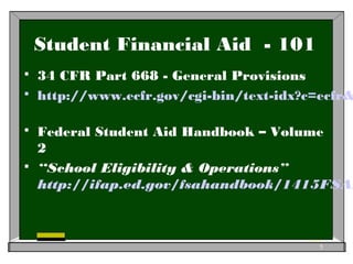 Student Financial Aid - 101
 34 CFR Part 668 - General Provisions
 http://www.ecfr.gov/cgi-bin/text-idx?c=ecfr&
 Federal Student Aid Handbook – Volume
2
 “School Eligibility & Operations”
http://ifap.ed.gov/fsahandbook/1415FSAH
5
 