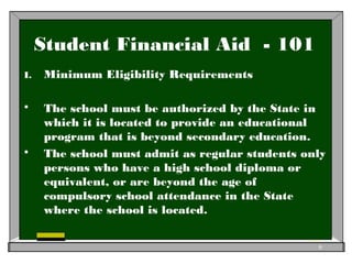 Student Financial Aid - 101
I. Minimum Eligibility Requirements
 The school must be authorized by the State in
which it is located to provide an educational
program that is beyond secondary education.
 The school must admit as regular students only
persons who have a high school diploma or
equivalent, or are beyond the age of
compulsory school attendance in the State
where the school is located.
6
 