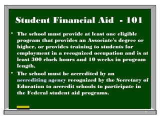 Student Financial Aid - 101
 The school must provide at least one eligible
program that provides an Associate's degree or
higher, or provides training to students for
employment in a recognized occupation and is at
least 300 clock hours and 10 weeks in program
length.
 The school must be accredited by an
accrediting agency recognized by the Secretary of
Education to accredit schools to participate in
the Federal student aid programs.
7
 