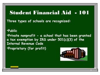 Student Financial Aid - 101
Three types of schools are recognized:
Public
Private nonprofit - a school that has been granted
a tax exemption by IRS under 501(c)(3) of the
Internal Revenue Code
Proprietary (for profit)
8
 