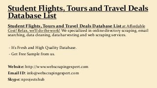 Student Flights, Tours and Travel Deals Database List at Affordable
Cost! Relax, we'll do the work! We specialized in online directory scraping, email
searching, data cleaning, data harvesting and web scraping services.
- It’s Fresh and High Quality Database.
- Get Free Sample from us.
Website: http://www.webscrapingexpert.com
Email ID: info@webscrapingexpert.com
Skype: nprojectshub
Student Flights, Tours and Travel Deals
Database List
 