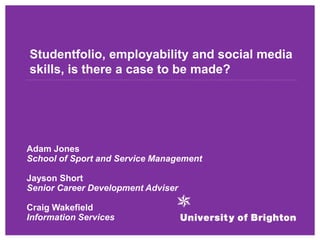 Studentfolio, employability and social media
skills, is there a case to be made?
Adam Jones
School of Sport and Service Management
Jayson Short
Senior Career Development Adviser
Craig Wakefield
Information Services
 
