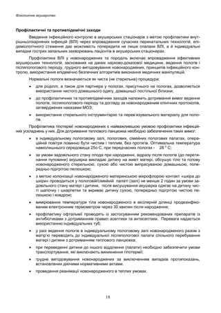 Фізіологічне акушерство

Профілактичні та протиепідемічні заходи
Введення інфекційного контролю в акушерських стаціонарів з метою профілактики внутрішньолікарняних інфекцій (ВЛІ) через впровадження сучасних перинатальних технологій, епідеміологічного стеження дає можливість попередити не лише спалахи ВЛІ, а й індивідуальні
випадки гострих запальних захворювань пацієнтів в акушерських стаціонарах.
Профілактика ВЛІ у новонароджених та породіль включає впровадження ефективних
акушерських технологій, заснованих на даних науково-доказової медицини, ведення пологів і
післяпологового періоду, грудного вигодовування новонароджених, принципів інфекційного контролю, використання епідемічно безпечних алгоритмів виконання медичних маніпуляцій.
Нормальні пологи визначаються як чиста (не стерильна) процедура:
•

для роділлі, а також для партнера у пологах, присутнього на пологах, дозволяється
використання чистого домашнього одягу, домашньої постільної білизни;

•

до профілактичних та протиепідемічних заходів належить дотримання вимог ведення
пологів, післяпологового періоду та догляду за новонародженим клінічних протоколів,
затверджених наказами МОЗ;

•

використання стерильного інструментарію та перев’язувального матеріалу для пологів.

Профілактика гіпотермії новонароджених є найважливішою умовою профілактики інфекційних ускладнень у них. Для дотримання теплового ланцюжка необхідно забезпечення таких вимог:
•

в індивідуальному пологовому залі, пологових, сімейних пологових палатах, операційній повітря повинно бути чистим і теплим, без протягів. Оптимальна температура
навколишнього середовища 25о С, при передчасних пологах - 28 о С;

•

за умови задовільного стану плода при народженні, відразу після пологів (до перетинання пуповини) акушерка викладає дитину на живіт матері, обсушує тіло та голову
новонародженого стерильною, сухою або чистою випрасуваною домашньою, попередньо підігрітою пелюшкою;

•

з метою колонізації новонародженого материнською мікрофлорою контакт «шкіра до
шкіри» проводиться у пологовій/сімейній палаті (залі) не менше 2 годин за умови задовільного стану матері і дитини, після висушування акушерка одягає на дитину чисті шапочку і шкарпетки та вкриває дитину сухою, попередньо підігрітою чистою пелюшкою і ковдрою;

•

вимірювання температури тіла новонародженого в аксілярній ділянці продезінфікованим електронним термометром через 30 хвилин після народження;

•

профілактику офтальмії проводять із застосуванням рекомендованих препаратів із
антибіотиками з дотриманням правил асептики та антисептики. Перевага надається
використанню індивідуальних туб;

•

у разі ведення пологів в індивідуальному пологовому залі новонародженого разом з
матір’ю переводять до індивідуальної післяпологової палати спільного перебування
матері і дитини з дотриманням теплового ланцюжка;

•

при переведенні дитини до іншого відділення (палати) необхідно забезпечити умови
транспортування, які виключають виникнення гіпотермії;

•

грудне вигодовування новонароджених за виключенням випадків протипоказань,
встановлених діючими нормативними актами.

•

проведення реанімації новонародженого в теплих умовах.

18

 