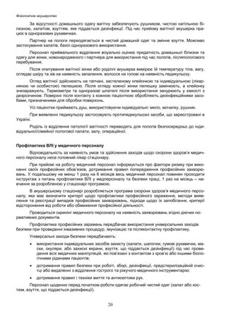 Фізіологічне акушерство

За відсутності домашнього одягу вагітну забезпечують рушником, чистою натільною білизною, халатом, взуттям, яке піддається дезінфекції. Під час прийому вагітної акушерка працює в одноразових рукавичках.
Партнер на пологи переодягається в чистий домашній одяг та змінне взуття. Можливо
застосування халатів, бахіл одноразового використання.
Персонал приймального відділення візуально оцінює придатність домашньої білизни та
одягу для жінки, новонародженого і партнера для використання під час пологів, післяпологового
перебування.
Після опитування вагітної жінки або роділлі акушерка вимірює їй температуру тіла, вагу,
оглядає шкіру та зів на наявність запалення, волосся на голові на наявність педикульозу.
Огляд вагітної здійснюють на тапчані, застеленому клейонкою та індивідуальною (лікарняною чи особистою) пелюшкою. Після огляду кожної жінки пелюшку замінюють, а клейонку
знезаражують. Термометри та одноразові шпателі після використання занурюють у ємкості з
дезрозчином. Поверхні після контакту з кожною пацієнткою обробляють дезінфекційними засобами, призначеними для обробки поверхонь.
Усі пацієнтки приймають душ, використовуючи індивідуальні: мило, мочалку, рушник.
При виявленні педикульозу застосовують протипедикульозні засоби, що зареєстровані в
Україні.
Роділь із відділення патології вагітності переводять для пологів безпосередньо до індивідуальної/сімейної пологової палати, залу, операційної.
Профілактика ВЛІ у медичного персоналу
Відповідальність за наявність умов та здійснення заходів щодо охорони здоров’я медичного персоналу несе головний лікар стаціонару.
При прийомі на роботу медичний персонал інформується про фактори ризику при виконанні своїх професійних обов’язків, дотримання правил попередження професійних захворювань. У подальшому не менш 1 разу на 6 місяців весь медичний персонал повинен проходити
інструктаж з питань профілактики ВЛІ у медперсоналу та безпеки праці, 1 раз на місяць – навчання за розробленою у стаціонарі програмою.
В акушерському стаціонарі розробляється програма охорони здоров’я медичного персоналу, яка має визначити критерії щодо профілактики професійного зараження, методи виявлення та реєстрації випадків професійних захворювань, підходи щодо їх запобігання, критерії
відсторонення від роботи або обмеження професійної діяльності.
Проводиться скринінг медичного персоналу на наявність захворювань згідно діючих нормативних документів.
Профілактика професійних заражень передбачає використання універсальних заходів
безпеки при проведенні інвазивних процедур, імунізацію та післяконтактну профілактику.
Універсальні заходи безпеки передбачають:
•

використання індивідуальних засобів захисту (халати, шапочки, гумові рукавички, маски, окуляри, або захисні екрани, взуття, що піддається дезінфекції) під час проведення всіх медичних маніпуляцій, які пов’язані з контактом з кров’ю або іншими біологічними рідинами пацієнтів;

•

дотримання правил безпеки при роботі, зборі, дезінфекції, предстерилізаційній очистці або видаленні з відділення гострого та ріжучого медичного інструментарію;

•

дотримання правил і техніки миття та антисептики рук.

Персонал щоденно перед початком роботи одягає робочий чистий одяг (халат або костюм, взуття, що піддається дезінфекції).

20

 