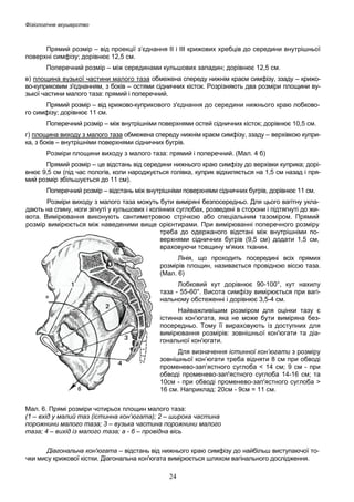 Фізіологічне акушерство

Прямий розмір – від проекції з’єднання ІІ і ІІІ крижових хребців до середини внутрішньої
поверхні симфізу; дорівнює 12,5 см.
Поперечний розмір – між серединами кульшових западин; дорівнює 12,5 см.
в) площина вузької частини малого таза обмежена спереду нижнім краєм симфізу, ззаду – крижово-куприковим з'єднанням, з боків – остями сідничних кісток. Розрізняють два розміри площини вузької частини малого таза: прямий і поперечний.
Прямий розмір – від крижово-куприкового з'єднання до середини нижнього краю лобкового симфізу; дорівнює 11 см.
Поперечний розмір – між внутрішніми поверхнями остей сідничних кісток; дорівнює 10,5 см.
г) площина виходу з малого таза обмежена спереду нижнім краєм симфізу, ззаду – верхівкою куприка, з боків – внутрішніми поверхнями сідничних бугрів.
Розміри площини виходу з малого таза: прямий і поперечний. (Мал. 4 б)
Прямий розмір – це відстань від середини нижнього краю симфізу до верхівки куприка; дорівнює 9,5 см (під час пологів, коли народжується голівка, куприк відхиляється на 1,5 см назад і прямий розмір збільшується до 11 см).
Поперечний розмір – відстань між внутрішніми поверхнями сідничних бугрів, дорівнює 11 см.
Розміри виходу з малого таза можуть бути виміряні безпосередньо. Для цього вагітну укладають на спину, ноги зігнуті у кульшових і колінних суглобах, розведені в сторони і підтягнуті до живота. Вимірювання виконують сантиметровою стрічкою або спеціальним тазоміром. Прямий
розмір вимірюється між наведеними вище орієнтирами. При вимірюванні поперечного розміру
треба до одержаного відстані між внутрішніми поверхнями сідничних бугрів (9,5 см) додати 1,5 см,
враховуючи товщину м'яких тканин.
Лінія, що проходить посередині всіх прямих
розмірів площин, називається провідною віссю таза.
(Мал. 6)
Лобковий кут дорівнює 90-100°, кут нахилу
таза - 55-60°. Висота симфізу вимірюється при вагінальному обстеженні і дорівнює 3,5-4 см.
Найважливішим розміром для оцінки тазу є
істинна кон'югата, яка не може бути виміряна безпосередньо. Тому її вираховують із доступних для
вимірювання розмірів: зовнішньої кон'югати та діагональної кон'югати.
Для визначення істинної кон’югати з розміру
зовнішньої кон’югати треба відняти 8 см при обводі
променево-зап’ястного суглоба < 14 см; 9 см - при
обводі променево-зап'ястного суглоба 14-16 см; та
10см - при обводі променево-зап'ястного суглоба >
16 см. Наприклад: 20см - 9см = 11 см.
Мал. 6. Прямі розміри чотирьох площин малого таза:
(1 – вхід у малий таз (істинна кон’югата); 2 – широка частина
порожнини малого таза; 3 – вузька частина порожнини малого
таза; 4 – вихід із малого таза; а - б – провідна вісь
Діагональна кон'югата – відстань від нижнього краю симфізу до найбільш виступаючої точки мису крижової кістки. Діагональна кон'югата вимірюється шляхом вагінального дослідження.

24

 