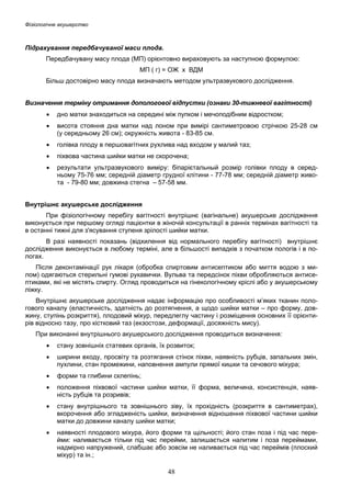 Фізіологічне акушерство

Підрахування передбачуваної маси плода.
Передбачувану масу плода (МП) орієнтовно вираховують за наступною формулою:
МП ( г) = ОЖ х ВДМ
Більш достовірно масу плода визначають методом ультразвукового дослідження.
Визначення терміну отримання допологової відпустки (ознаки 30-тижневої вагітності)
•

дно матки знаходиться на середині між пупком і мечоподібним відростком;

•

висота стояння дна матки над лоном при вимірі сантиметровою стрічкою 25-28 cм
(у середньому 26 см); окружність живота - 83-85 см.

•

голівка плоду в першовагітних рухлива над входом у малий таз;

•

піхвова частина шийки матки не скорочена;

•

результати ультразвукового виміру: біпарієтальный розмір голівки плоду в середньому 75-76 мм; середній діаметр грудної клітини - 77-78 мм; середній діаметр живота - 79-80 мм; довжина стегна – 57-58 мм.

Внутрішнє акушерське дослідження
При фізіологічному перебігу вагітності внутрішнє (вагінальне) акушерське дослідження
виконується при першому огляді пацієнтки в жіночій консультації в ранніх термінах вагітності та
в останні тижні для з'ясування ступеня зрілості шийки матки.
В разі наявності показань (відхилення від нормального перебігу вагітності) внутрішнє
дослідження виконується в любому терміні, але в більшості випадків з початком пологів і в пологах.
Після деконтамінації рук лікаря (обробка спиртовим антисептиком або миття водою з милом) одягаються стерильні гумові рукавички. Вульва та передсінок піхви обробляються антисептиками, які не містять спирту. Огляд проводиться на гінекологічному кріслі або у акушерському
ліжку.
Внутрішнє акушерське дослідження надає інформацію про особливості м’яких тканин пологового каналу (еластичність, здатність до розтягнення, а щодо шийки матки – про форму, довжину, ступінь розкриття), плодовий міхур, передлеглу частину і розміщення основних її орієнтирів відносно тазу, про кістковий таз (екзостози, деформації, досяжність мису).
При виконанні внутрішнього акушерського дослідження проводиться визначення:
•

стану зовнішніх статевих органів, їх розвиток;

•

ширини входу, просвіту та розтягання стінок піхви, наявність рубців, запальних змін,
пухлини, стан промежини, наповнення ампули прямої кишки та сечового міхура;

•

форми та глибини склепінь;

•

положення піхвової частини шийки матки, її форма, величина, консистенція, наявність рубців та розривів;

•

стану внутрішнього та зовнішнього зіву, їх прохідність (розкриття в сантиметрах),
вкорочення або згладженість шийки, визначення відношення піхвової частини шийки
матки до довжини каналу шийки матки;

•

наявності плодового міхура, його форми та щільності; його стан поза і під час перейми: наливається тільки під час перейми, залишається налитим і поза переймами,
надмірно напружений, слабшає або зовсім не наливається під час переймів (плоский
міхур) та ін.;

48

 
